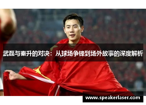 武磊与秦升的对决：从球场争锋到场外故事的深度解析